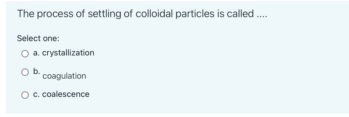 The process of settling of colloidal particles is called ....
Select one:
a. crystallization
coagulation
c. coalescence
O b.