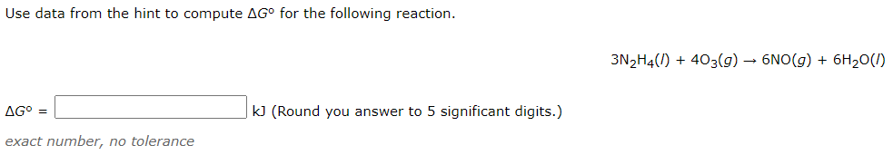 Use data from the hint to compute AG° for the following reaction.
3N2H4() + 403(g) – 6NO(g) + 6H20(1)
AG° =
|k] (Round you answer to 5 significant digits.)
exact number, no tolerance
