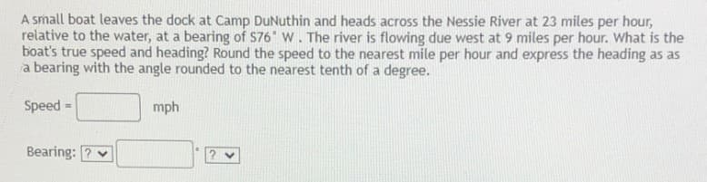 A small boat leaves the dock at Camp DuNuthin and heads across the Nessie River at 23 miles per hour,
relative to the water, at a bearing of S76 W. The river is flowing due west at 9 miles per hour. What is the
boat's true speed and heading? Round the speed to the nearest mile per hour and express the heading as as
a bearing with the angle rounded to the nearest tenth of a degree.
Speed =
mph
Bearing:
