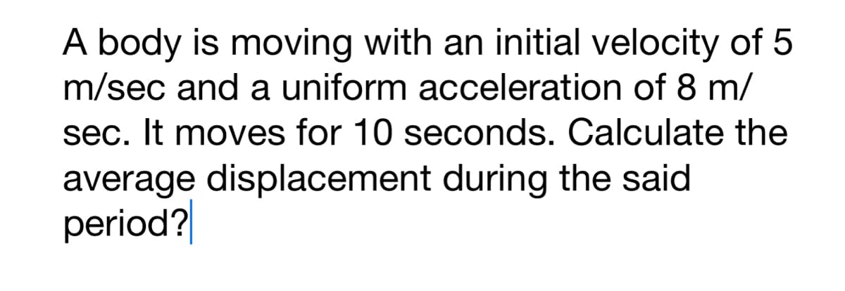 A body is moving with an initial velocity of 5
m/sec and a uniform acceleration of 8 m/
sec. It moves for 10 seconds. Calculate the
average displacement during the said
period?
