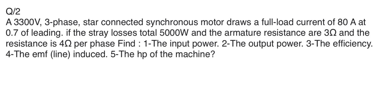 Q/2
A 3300V, 3-phase, star connected synchronous motor draws a full-load current of 80 A at
0.7 of leading. if the stray losses total 5000W and the armature resistance are 30 and the
resistance is 40 per phase Find : 1-The input power. 2-The output power. 3-The efficiency.
4-The emf (line) induced. 5-The hp of the machine?
