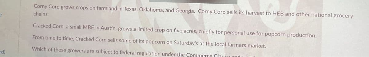 Corny Corp grows crops on farmland in Texas, Oklahoma, and Georgia. Corny Corp sells its harvest to HEB and other national grocery
chains.
Cracked Corn, a small MBE in Austin, grows a limited crop on five acres, chiefly for personal use for popcorn production.
From time to time, Cracked Corn sells some of its popcorn on Saturday's at the local farmers market.
Which of these growers are subject to federal regulation under the Commerce Clause
rd)