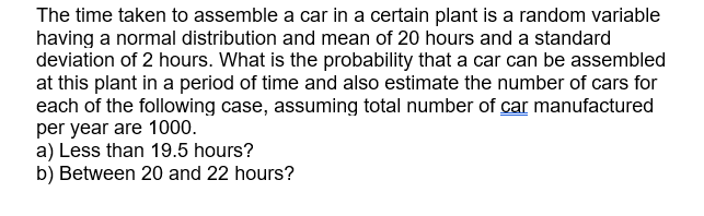 The time taken to assemble a car in a certain plant is a random variable
having a normal distribution and mean of 20 hours and a standard
deviation of 2 hours. What is the probability that a car can be assembled
at this plant in a period of time and also estimate the number of cars for
each of the following case, assuming total number of car manufactured
per year are 1000.
a) Less than 19.5 hours?
b) Between 20 and 22 hours?