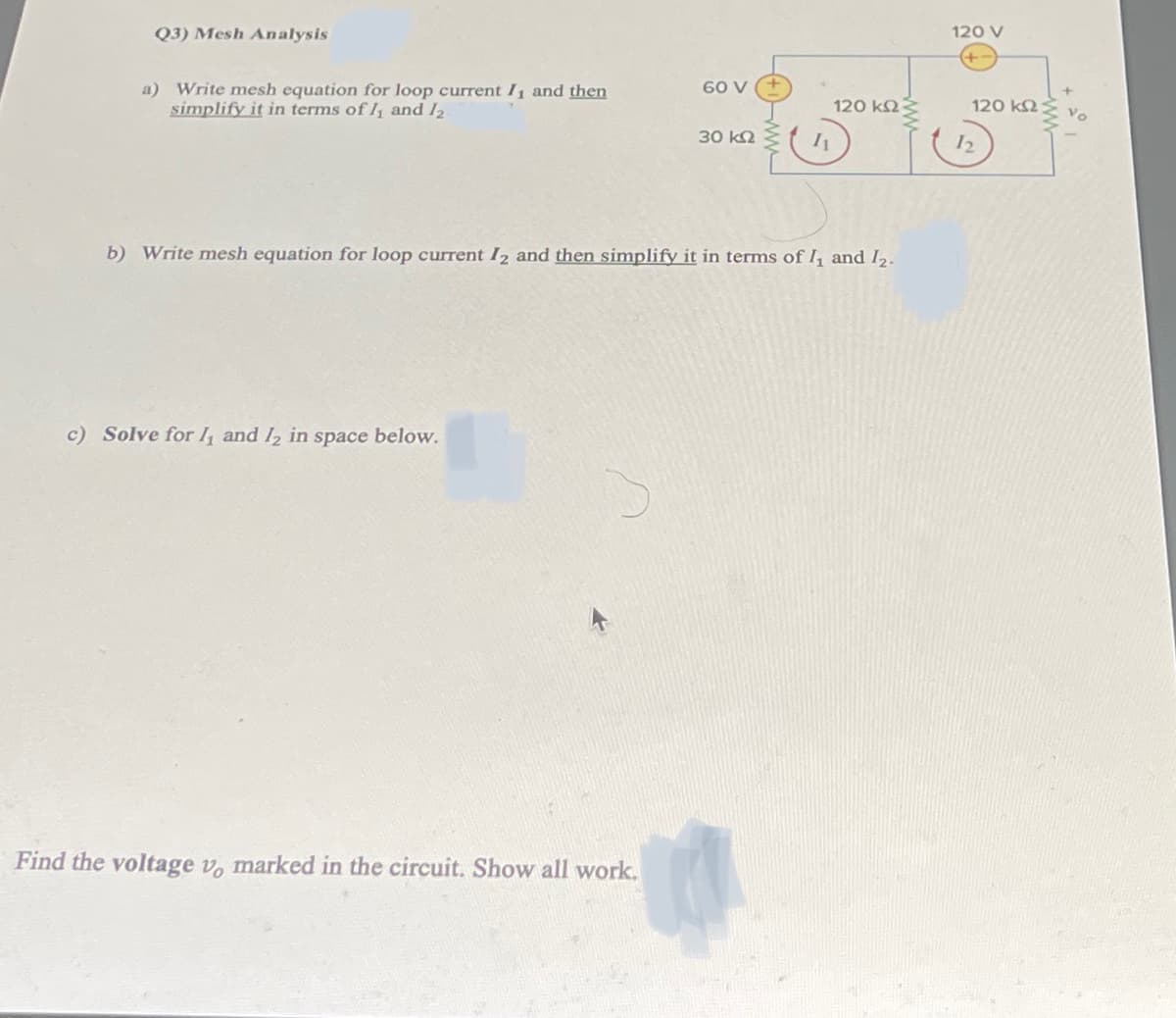 Q3) Mesh Analysis
60 V
a) Write mesh equation for loop current I₁ and then
simplify it in terms of 1₁ and 12
120 ΚΩΣ
30 ΚΩ
12
b) Write mesh equation for loop current I2 and then simplify it in terms of 1₁ and 1₂.
c) Solve for 1₁ and 12 in space below.
Find the voltage v, marked in the circuit. Show all work.
120 V
120 ΚΩ –