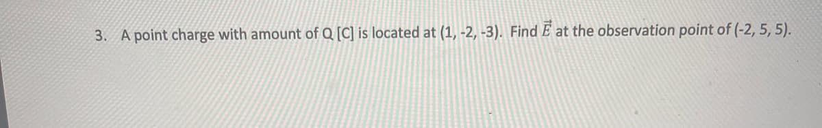 3. A point charge with amount of Q [C] is located at (1, -2, -3). Find E at the observation point of (-2, 5, 5).