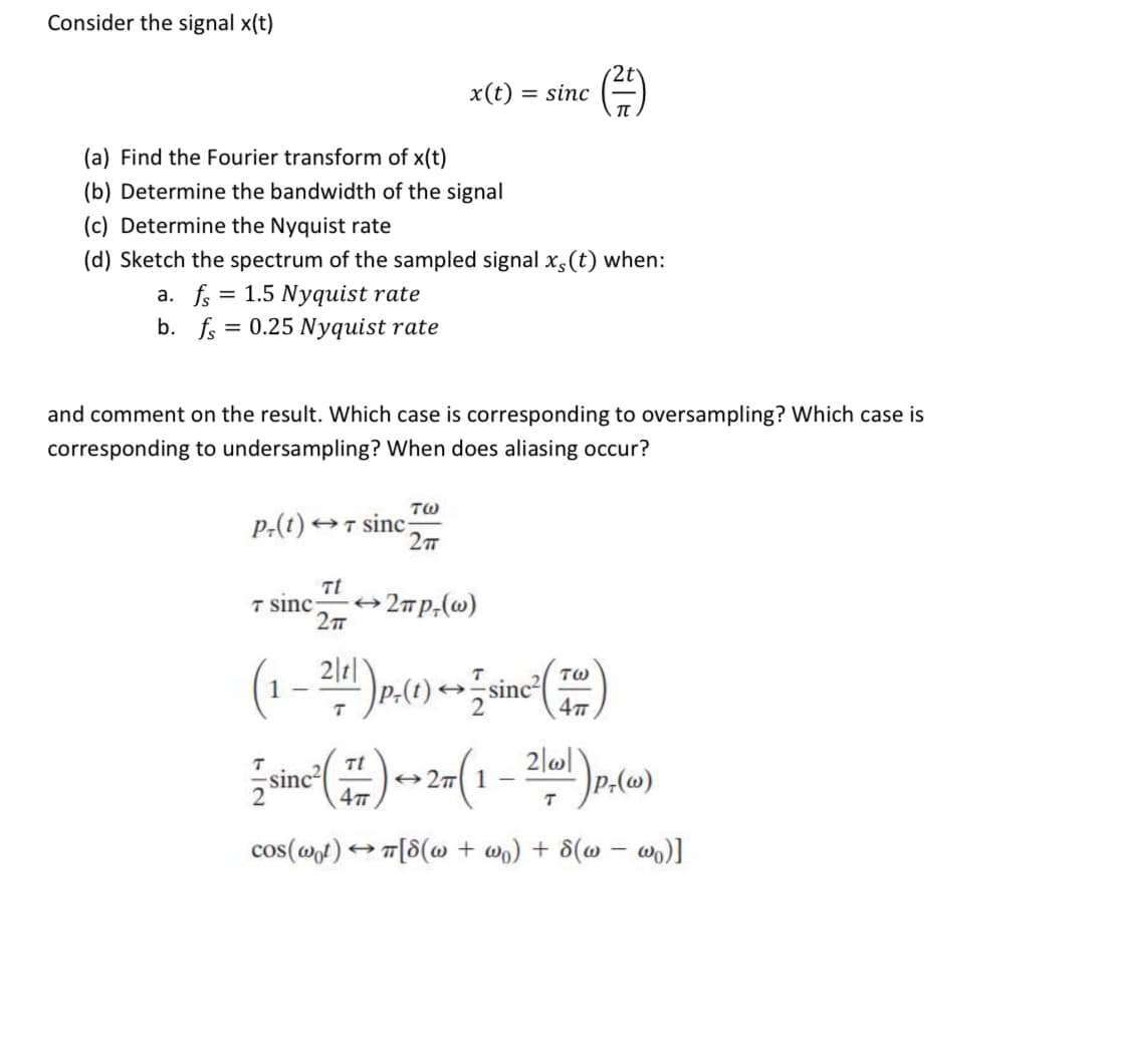 Consider the signal x(t)
x(t) = sinc
(a) Find the Fourier transform of x(t)
(b) Determine the bandwidth of the signal
(c) Determine the Nyquist rate
(d) Sketch the spectrum of the sampled signal xs(t) when:
a. fs = 1.5 Nyquist rate
b. f = 0.25 Nyquist rate
and comment on the result. Which case is corresponding to oversampling? Which case is
corresponding to undersampling? When does aliasing occur?
P,(t)
TW
OT sinc
2T
Tt
+2mp,(w)
T sinc
2|t|
1 -
TW
sinc
sinc
Tt
+27 1
cos(@t) T[8(@ + wo) + 8(@ – w)]
