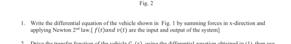 Fig. 2
Write the differential equation of the vehicle shown in Fig. 1 by summing forces in x-direction and
applying Newton 2nd law.[ f(t)and v(t) are the input and output of the system]
1.
Drive the transfer function of the vehicle G (s) using the differential equation ohtained in (1) then use
