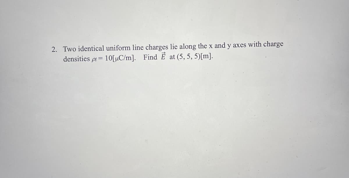 2. Two identical uniform line charges lie along the x and y axes with charge
densities pl = 10[μC/m]. Find E at (5, 5, 5)[m].