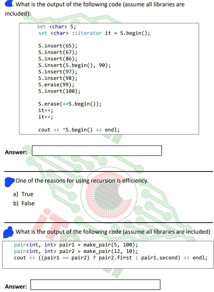 What is the output of the following code (assume all libraries are
included):
Answer:
a) True
b) False
set <char> S;
set <char> ::iterator it = S.begin();
S.insert (65);
S.insert (67);
S.insert (86);
Answer:
S.insert (S.begin(), 90);
S.insert (97);
S.insert (98);
S.erase (99);
S.insert (100);
S.erase(++S.begin());
One of the reasons for using recursion is efficiency.
it++;
it++;
cout << *S.begin() << endl;
1101101
01010101111
1010101010101
111010101010
101100
What is the output of the following code (assume all libraries are included)
=
pair<int, int> pair1 make_pair (5, 100);
pair<int, int> pair2 = make_pair (12, 10);
cout << ((pair1
==
pair2) ? pair2. first pair1.second) << endl;