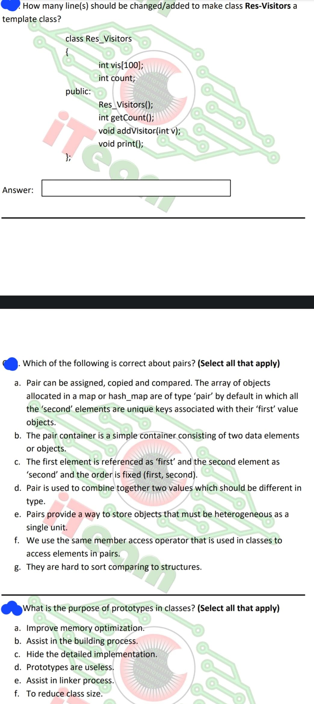 How many line(s) should be changed/added to make class Res-Visitors a
template class?
Answer:
class Res_Visitors
public:
};
int vis[100];
10101010101011
int count, 01010101111110
101
110
Res_Visitors();
int getCount();
void addVisitor(int v);
void print();
00101
111101101
Which of the following is correct about pairs? (Select all that apply)
a. Pair can be assigned, copied and compared. The array of objects
allocated in a map or hash_map are of type 'pair' by default in which all
the 'second' elements are unique keys associated with their 'first' value
objects.
b. The pair container is a simple container consisting of two data elements
or objects.
c. The first element is referenced as 'first' and the second element as
'second' and the order is fixed (first, second).
d. Pair is used to combine together two values which should be different in
type.
e. Pairs provide a way to store objects that must be heterogeneous as a
single unit.
f. We use the same member access operator that is used in classes to
e mem
access elements in pairs.
g. They are hard to sort comparing to structures.
ose of
What is the purpose of prototypes in classes? (Select all that apply)
a. Improve memory optimization.
b. Assist in the building process.
c. Hide the detailed implementation.
d. Prototypes are useless.
e. Assist in linker process.
f. To reduce class size.
1101
010101111110
1010101010101
111010101010
01011001