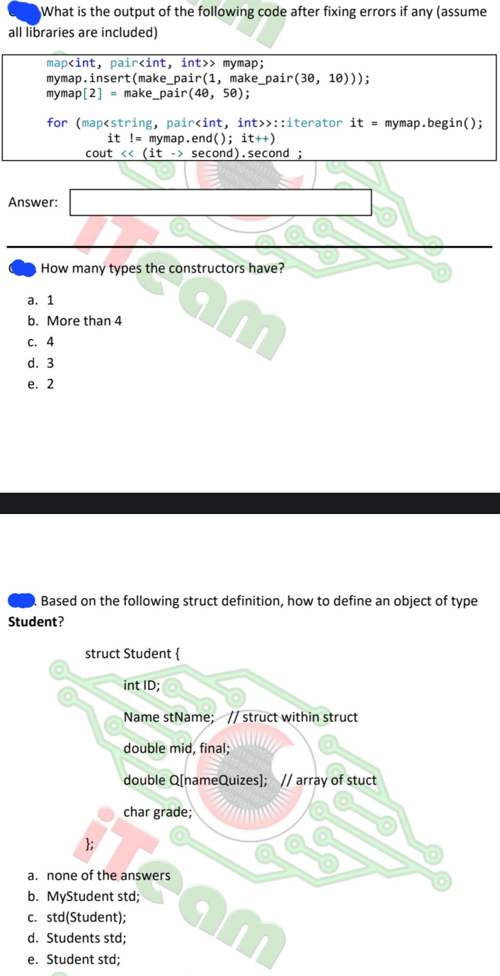 What is the output of the following code after fixing errors if any (assume
all libraries are included)
map<int, pair<int, int>> mymap;
mymap.insert(make_pair(1, make_pair (30, 10)));
make_pair (40, 50);
mymap [2]
=
for (map<string, pair<int, int>>::iterator it = mymap.begin();
it != mymap.end(); it++)
cout << (it -> second).second ;
Answer:
a. 1
b. More than 4
C. 4
d. 3
e. 2
0101010101
am
How many types the constructors have?
1101010
Based on the following struct definition, how to define an object of type
Student?
};
a. none of the answers
b. MyStudent std;
c. std(Student);
d. Students std;
e. Student std;
struct Student {
int ID;
Name stName; // struct within struct
double mid, final;
double Q[nameQuizes]; // array of stuct
char grade;
1101101
010101
01100
cam