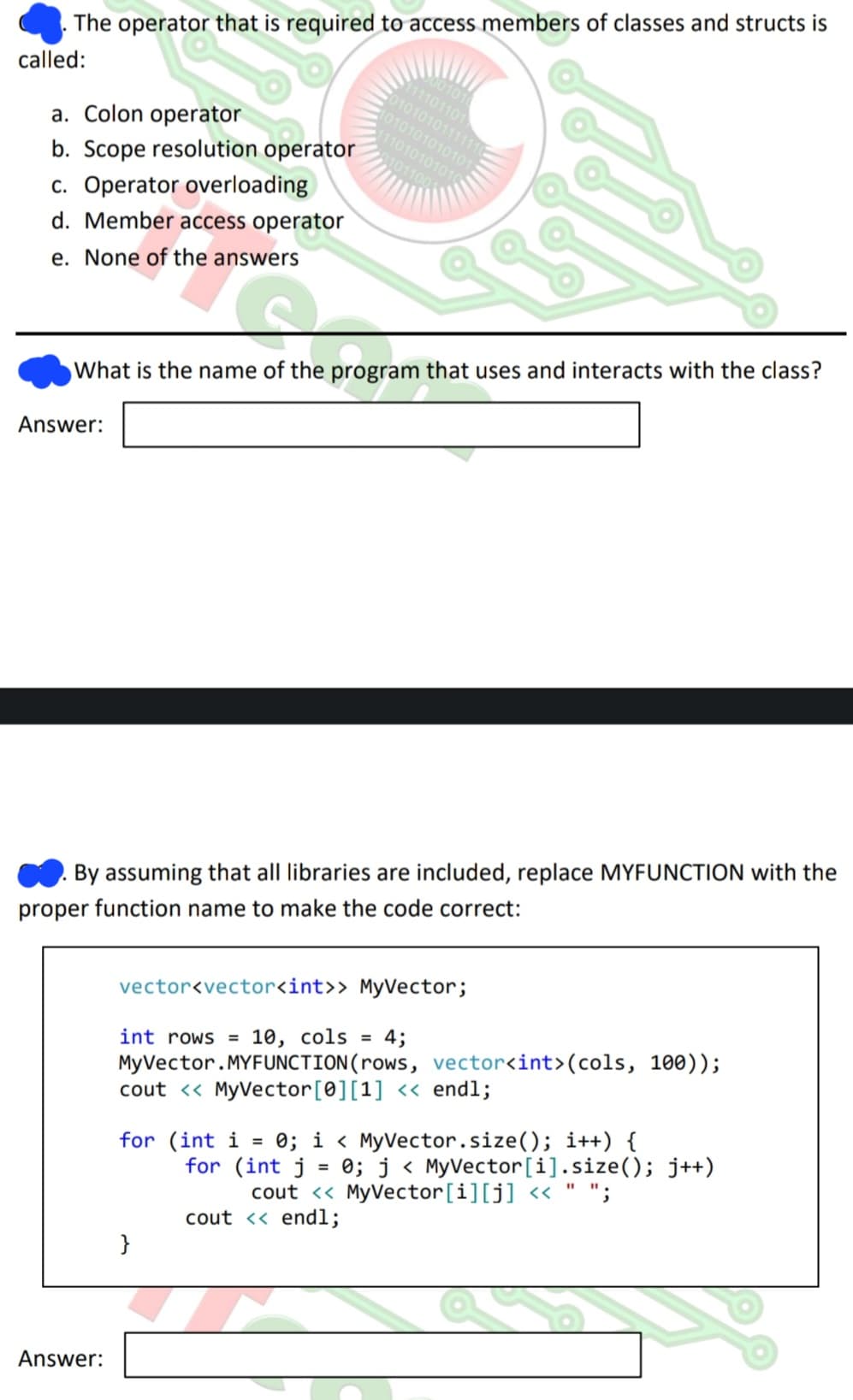 The operator that is required to access members of classes and structs is
called:
a. Colon operator
b. Scope resolution operator
c. Operator overloading
d. Member access operator
e. None of the answers
Answer:
What is the name of the program that uses and interacts with the class?
Answer:
By assuming that all libraries are included, replace MYFUNCTION with the
proper function name to make the code correct:
001010
111101101
01010101111110
1010101010101
111010101010
0101100
vector<vector<int>> MyVector;
int rows= 10, cols = 4;
MyVector.MYFUNCTION(rows, vector<int>(cols, 100));
cout << MyVector [0] [1] << endl;
for (int i
}
=
0; i < MyVector.size(); i++) {
for (int j 0; j < MyVector[i].size(); j++)
cout << MyVector[i][j] << " ";
cout << endl;