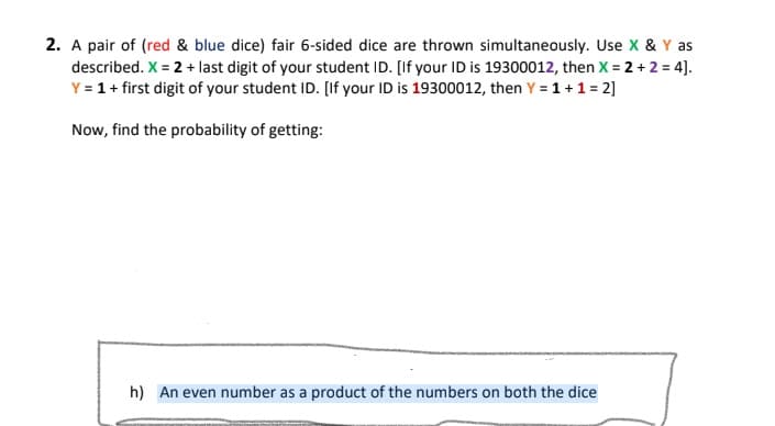 2. A pair of (red & blue dice) fair 6-sided dice are thrown simultaneously. Use X & Y as
described. X = 2 + last digit of your student ID. [If your ID is 19300012, then X = 2 + 2 = 4].
Y = 1+ first digit of your student ID. [If your ID is 19300012, then Y = 1+1 = 2]
Now, find the probability of getting:
h) An even number as a product of the numbers on both the dice
