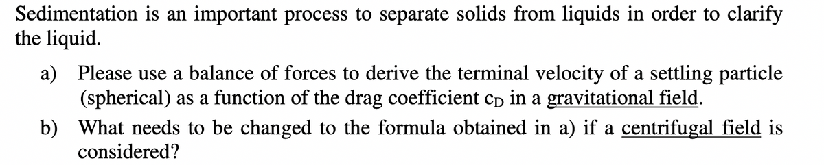 Sedimentation is an important process to separate solids from liquids in order to clarify
the liquid.
a) Please use a balance of forces to derive the terminal velocity of a settling particle
(spherical) as a function of the drag coefficient cp in a gravitational field.
b)
What needs to be changed to the formula obtained in a) if a centrifugal field is
considered?