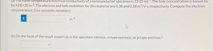 temperature electrical conductivity of a semiconductor specimen is 13 (22-m). The hole concentration is known to
be 4.0E+20 m³. The electron and hole mobilities for this material are 0.38 and 0.18 m²/V-s, respectively. Compute the electron
concentration. (Use scientific notation.)
m 3
(b) On the basis of the result in part (a), is the specimen intrinsic, n-type extrinsic, or p-type extrinsic?