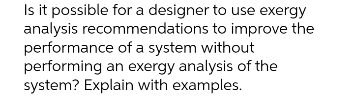 Is it possible for a designer to use exergy
analysis recommendations to improve the
performance of a system without
performing an exergy analysis of the
system? Explain with examples.