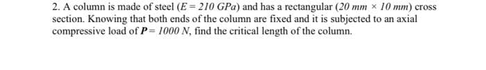 2. A column is made of steel (E = 210 GPa) and has a rectangular (20 mm x 10 mm) cross
section. Knowing that both ends of the column are fixed and it is subjected to an axial
compressive load of P= 1000 N, find the critical length of the column.