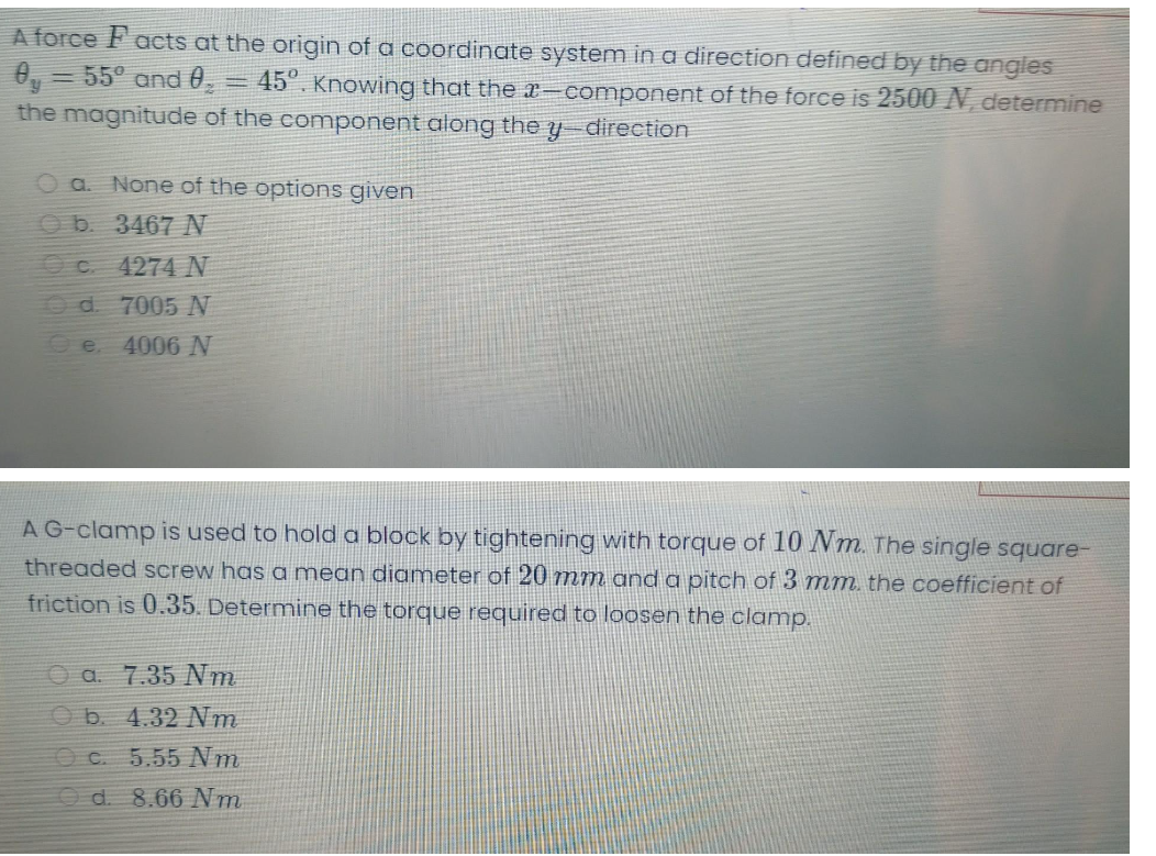 A force Facts at the origin of a coordinate system in a direction defined by the angles
= 55° and 0
45". Knowing that the x-component of the force is 2500 N, determine
the magnitude of the component along the y direction
O a. None of the options given
O b. 3467 N
C 4274 N
Od 7005 N
4006 N
e.
AG-clamp is used to hold a block by tightening with torque of 10 Nm. The single square-
threaded screw has a mean diameter of 20 mm and a pitch of 3 mm, the coefficient of
friction is 0.35. Determine the torque required to loosen the clamp.
O a. 7.35 NVm
O b. 4.32 Nm
O C. 5.55 Nm
Od. 8.66 Nm
