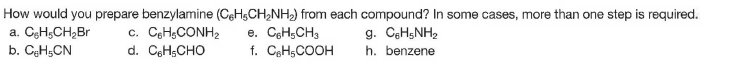 How would you prepare benzylamine (CeHsCH,NH) from each compound? In some cases, more than one step is required.
a. CgHsCH2Br
b. CęHsCN
c. CeHgCONH2
d. CeHsCHO
e. CeH,CH3
f. CeHsCOOH
g. CeHsNH2
h. benzene
