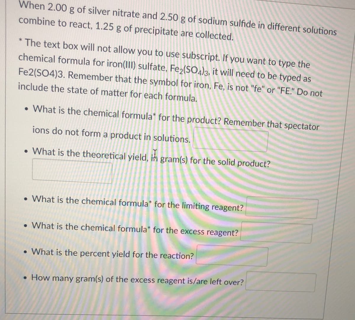 When 2.00 g of silver nitrate and 2.50 g of sodium sulfide in different solutions
combine to react, 1.25 g of precipitate are collected.
* The text box will not allow you to use subscript. If you want to type the
chemical formula for iron(III) sulfate, Fe2(SO4)3, it will need to be typed as
Fe2(SO4)3. Remember that the symbol for iron, Fe, is not "fe" or "FE." Do not
include the state of matter for each formula.
• What is the chemical formula* for the product? Remember that spectator
ions do not form a product in solutions.
• What is the theoretical yield, in gram(s) for the solid product?
• What is the chemical formula* for the limiting reagent?
• What is the chemical formula* for the excess reagent?
• What is the percent yield for the reaction?
• How many gram(s) of the excess reagent is/are left over?
