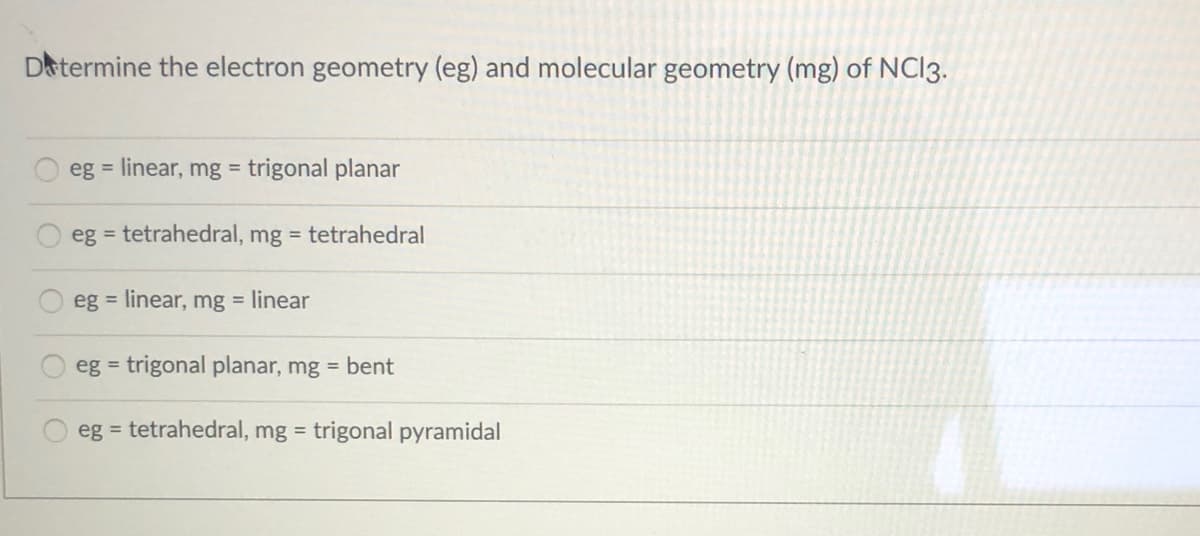 Datermine the electron geometry (eg) and molecular geometry (mg) of NCI3.
eg = linear, mg = trigonal planar
eg = tetrahedral, mg = tetrahedral
eg = linear, mg = linear
eg = trigonal planar, mg = bent
eg = tetrahedral, mg = trigonal pyramidal
