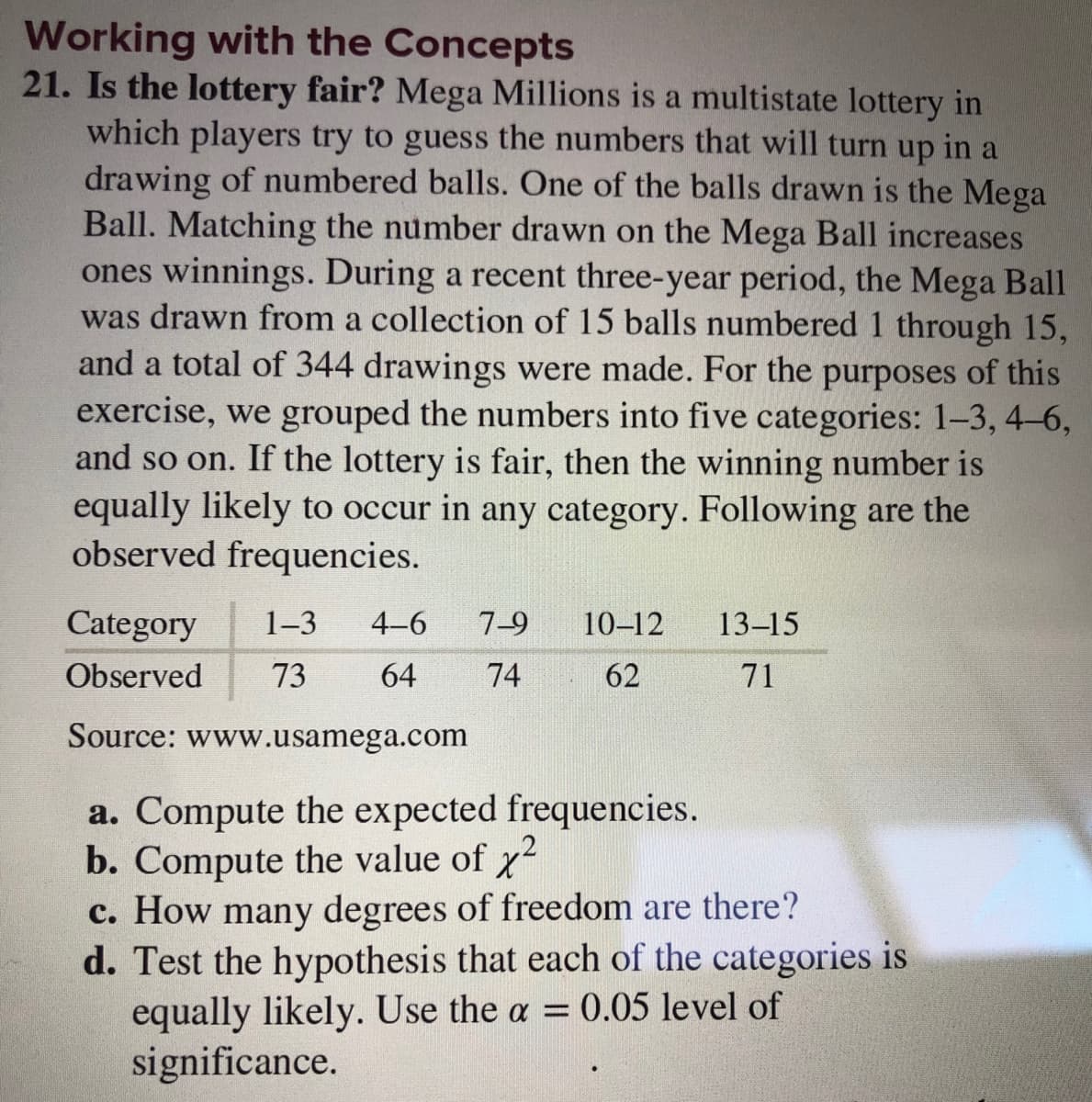 Working with the Concepts
21. Is the lottery fair? Mega Millions is a multistate lottery in
which players try to guess the numbers that will turn up in a
drawing of numbered balls. One of the balls drawn is the Mega
Ball. Matching the number drawn on the Mega Ball increases
ones winnings. During a recent three-year period, the Mega Ball
was drawn from a collection of 15 balls numbered 1 through 15,
and a total of 344 drawings were made. For the purposes of this
exercise, we grouped the numbers into five categories: 1-3, 4-6,
and so on. If the lottery is fair, then the winning number is
equally likely to occur in any category. Following are the
observed frequencies.
Category
1-3
4-6
7-9
10-12
13–15
Observed
73
64
74
62
71
Source: www.usamega.com
a. Compute the expected frequencies.
b. Compute the value of x2
c. How many degrees of freedom are there?
d. Test the hypothesis that each of the categories is
equally likely. Use the a = 0.05 level of
significance.
