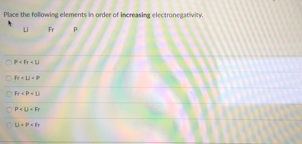 Place the following elements in order of increasing electronegativity.
Li Fr P
OP< Fr < Li
O Fr < Li < P
Fr < P < Li
P< Li < Fr
O Li < P < Fr
