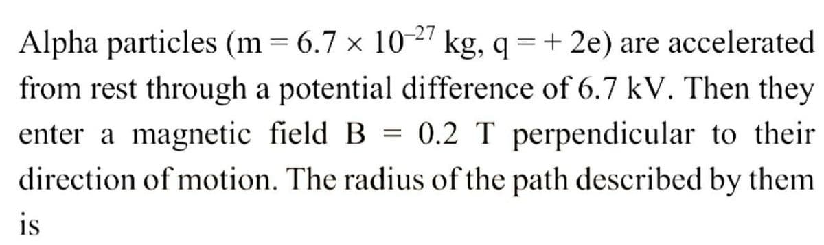 Alpha particles (m= 6.7 × 10-27 kg, q= + 2e) are accelerated
from rest through a potential difference of 6.7 kV. Then they
enter a magnetic field B = 0.2 T perpendicular to their
direction of motion. The radius of the path described by them
is