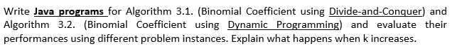 Write Java programs for Algorithm 3.1. (Binomial Coefficient using Divide-and-Conquer) and
Algorithm 3.2. (Binomial Coefficient using Dynamic Programming) and evaluate their
performances using different problem instances. Explain what happens when k increases.
