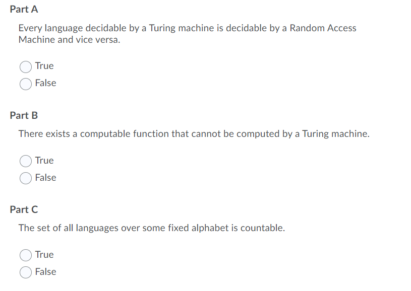 Part A
Every language decidable by a Turing machine is decidable by a Random Access
Machine and vice versa.
True
False
Part B
There exists a computable function that cannot be computed by a Turing machine.
True
False
Part C
The set of all languages over some fixed alphabet is countable.
True
False
