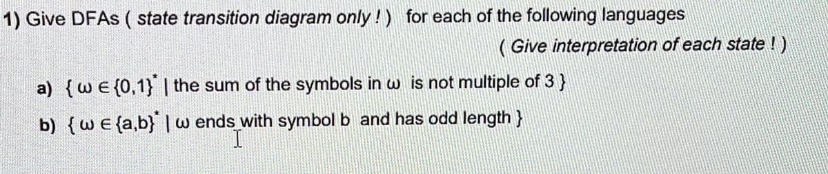 1) Give DFAS ( state transition diagram only!!) for each of the following languages
( Give interpretation of each state !)
a) {wE {0,1} | the sum of the symbols in w is not multiple of 3}
b) {we {a,b} |w ends with symbol b and has odd length }
