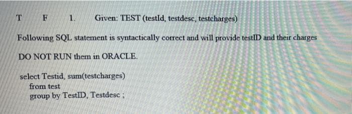 T F 1.
Given: TEST (testld, testdesc, testcharges)
Following SQL statement is syntactically correct and will provide testlID and their charges
DO NOT RUN them in ORACLE.
select Testid, sum(testcharges)
from test
group by TestlD, Testdesc ;
