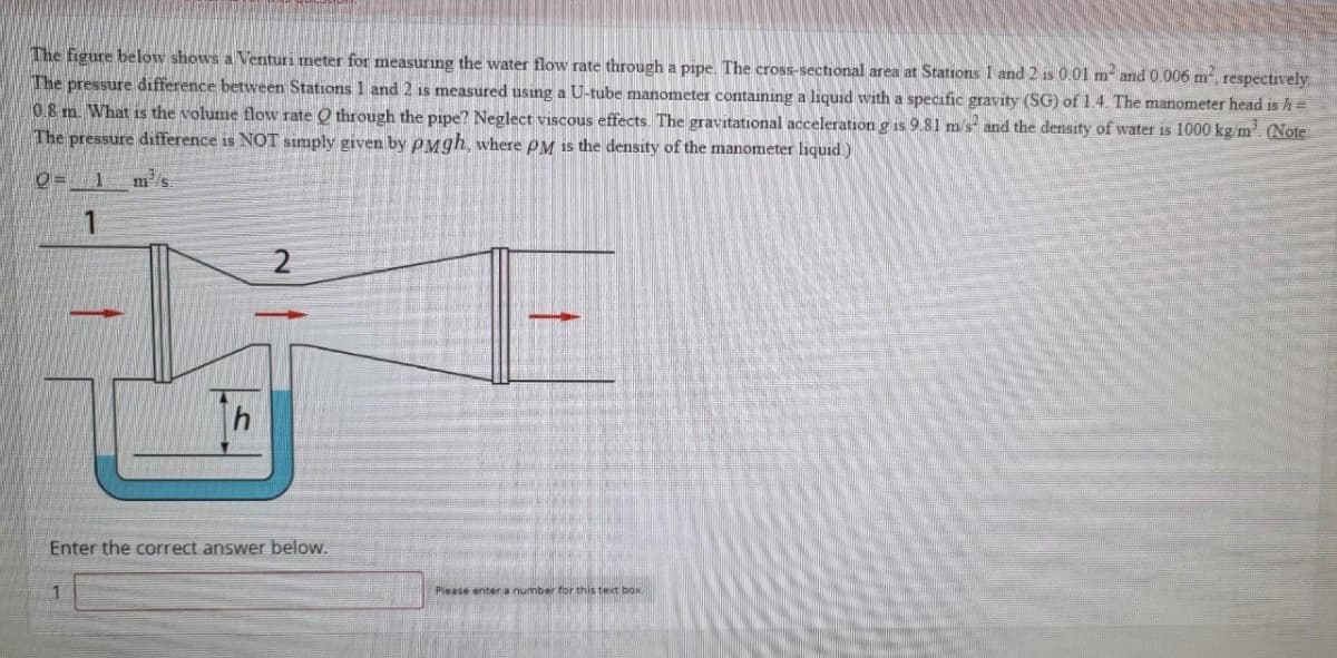 The figure below shows a Venturi meter for measuring the water flow rate through a pipe. The cross-sectional area at Stations 1 and 2 is 0.01 m² and 0.006 m², respectively.
The pressure difference between Stations 1 and 2 is measured using a U-tube manometer containing a liquid with a specific gravity (SG) of 1.4. The manometer head is h =
0.8 m. What is the volume flow rate Q through the pipe? Neglect viscous effects. The gravitational acceleration g is 9.81 m/s and the density of water is 1000 kg/m³. (Note:
The pressure difference is NOT simply given by PMgh, where PM is the density of the manometer liquid)
0= 1 m² s
1
2
Enter the correct answer below.
1
Please enter a number for this text box.
