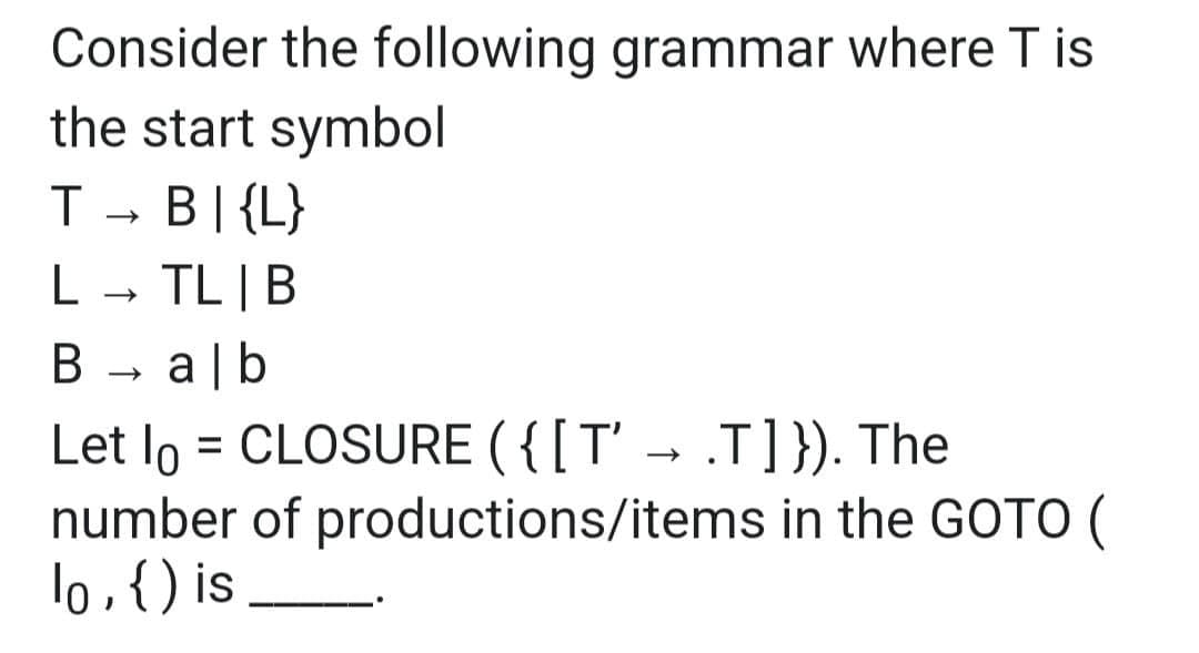 Consider the following grammar where T is
the start symbol
T _ B\{L}
Т
L TL | B
B → alb
Let lo = CLOSURE ({[T' → .T]}). The
number of productions/items in the GOTO (
lo, {) is