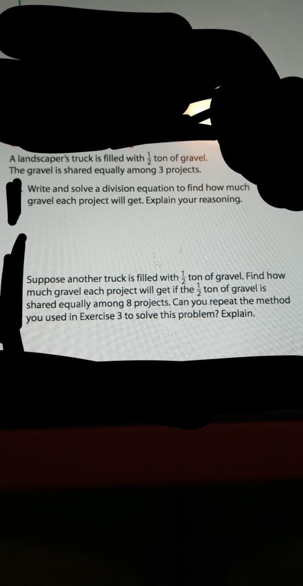 A landscaper's truck is filled with ton of gravel.
The gravel is shared equally among 3 projects.
Write and solve a division equation to find how much
gravel each project will get. Explain your reasoning.
Suppose another truck is filled with - ton of gravel. Find how
much gravel each project will get if the ton of gravel is
shared equally among 8 projects. Can you repeat the method
you used in Exercise 3 to solve this problem? Explain.
