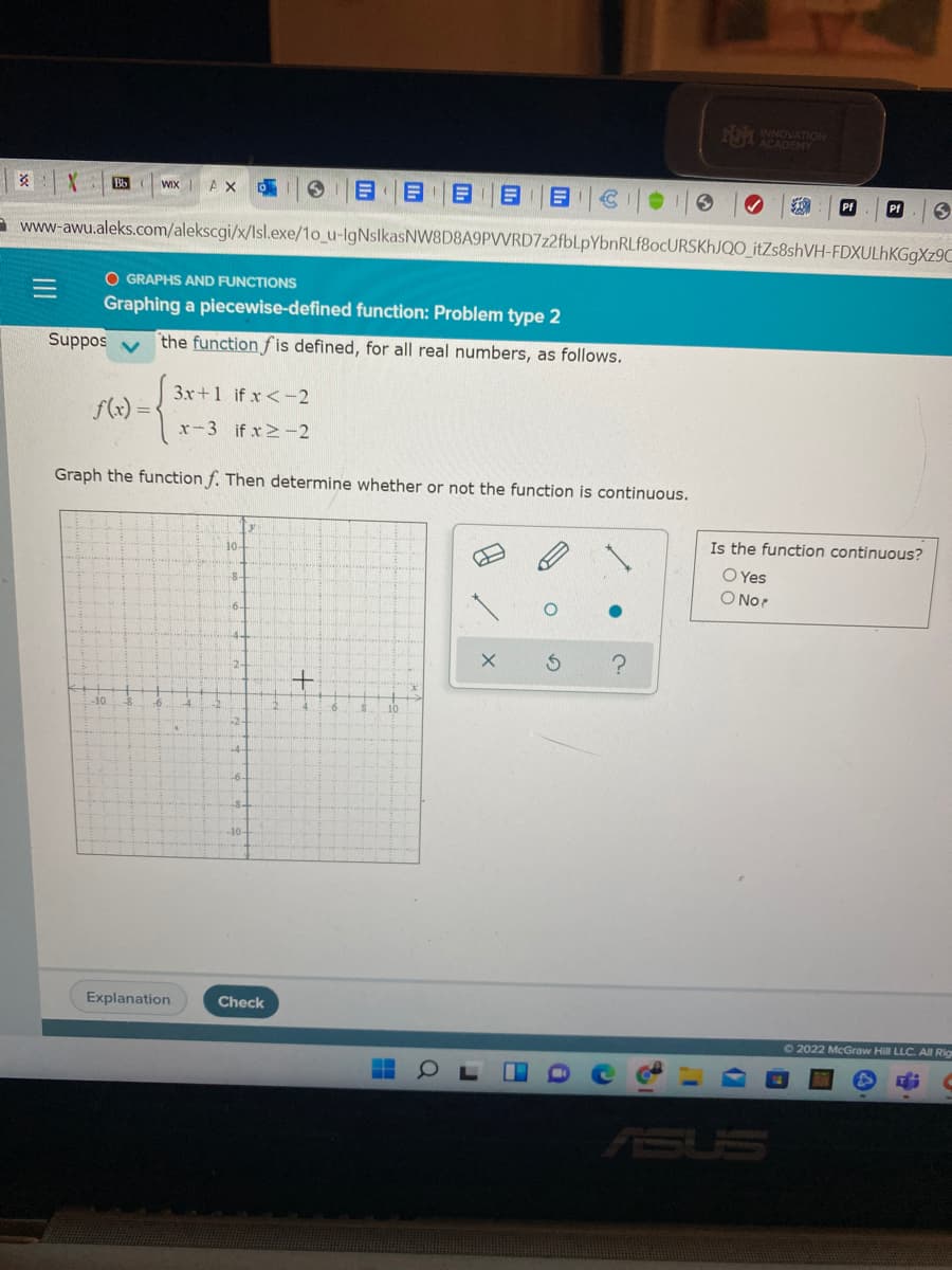 104
Bb
WIX AX
Pf
a www-awu.aleks.com/alekscgi/x/Isl.exe/1o_u-IgNslkasNW8D8A9PVVRD7z2fbl.pYbnRLf8ocURSKhJQO_itZs8shVH-FDXULHKGGX29C
O GRAPHS AND FUNCTIONS
Graphing a piecewise-defined function: Problem type 2
Suppos
the function fis defined, for all real numbers, as follows.
3x+1 if x<-2
f(x) = <
x-3 if x -2
Graph the function f. Then determine whether or not the function is continuous.
Is the function continuous?
10-
O Yes
O No?
10
10
-8-
Explanation
Check
62022 McGraw Hill LLC. All Rio
