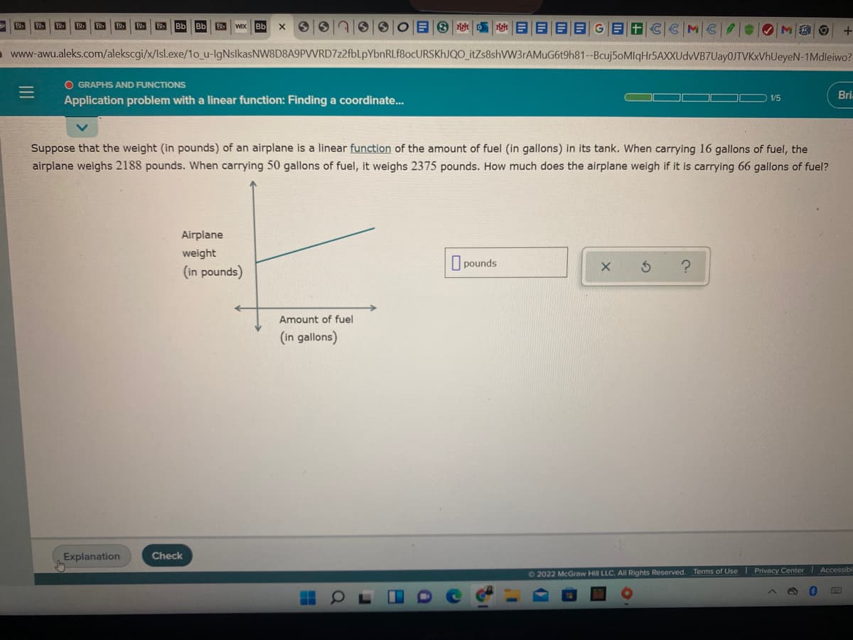 Bb
Bb
Bb
Bb
Bb
Bb
- www-awu.aleks.com/alekscgi/x/Isl.exe/1o_u-lgNslkasNW8D8A9PVWRD7z2fbLpYbnRLf8ocURSKhJQO_itZs8shVW3rAMuG6t9h81--Bcuj5oMIqHr5AXXUdvVB7Uay0JTVKxVhUeyeN-1Mdleiwo?
O GRAPHS AND FUNCTIONS
Bi
1/5
Application problem with a linear function: Finding a coordinate..
Suppose that the weight (in pounds) of an airplane is a linear function of the amount of fuel (in gallons) in its tank. When carrying 16 gallons of fuel, the
airplane weighs 2188 pounds. When carrying 50 gallons of fuel, it weighs 2375 pounds. How much does the airplane weigh if it is carrying 66 gallons of fuel?
Airplane
weight
pounds
(in pounds)
Amount of fuel
(in gallons)
Explanation
Check
62022 McGraw Hill LLC. All Rights Reserved. Terms of Use I Privacy Center Accessibl
61
II
