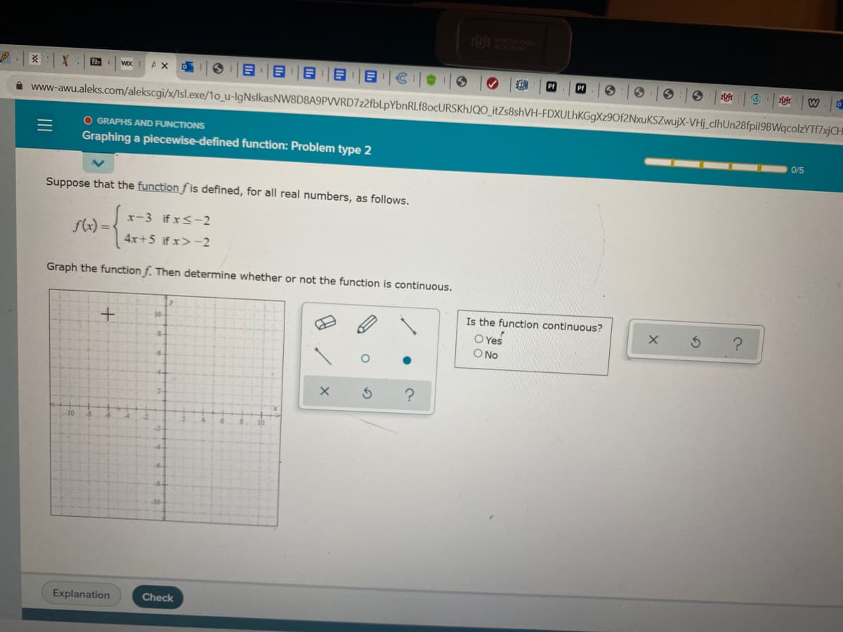 14 OVATION
ACADEMY
炎
AX
PI
W
i www-awu.aleks.com/alekscgi/x/Isl.exe/1o_u-IgNslkasNW8D8A9PVVRD7z2fbLpYbnRLf8ocURSKhJQO_itZs8shVH-FDXULhKGgXz9Of2NxuKSZwujX-VHj_clhUn28fpil9BWqcolzYTf7xjCH
O GRAPHS AND FUNCTIONS
Graphing a piecewise-defined function: Problem type 2
0/5
Suppose that the function f is defined, for all real numbers, as follows.
x-3 if x<-2
f(x) =
4x+5 if x>-2
Graph the function f. Then determine whether or not the function is continuous.
Is the function continuous?
10-
O Yes
O No
8-
10
-10-
Explanation
Check
国
