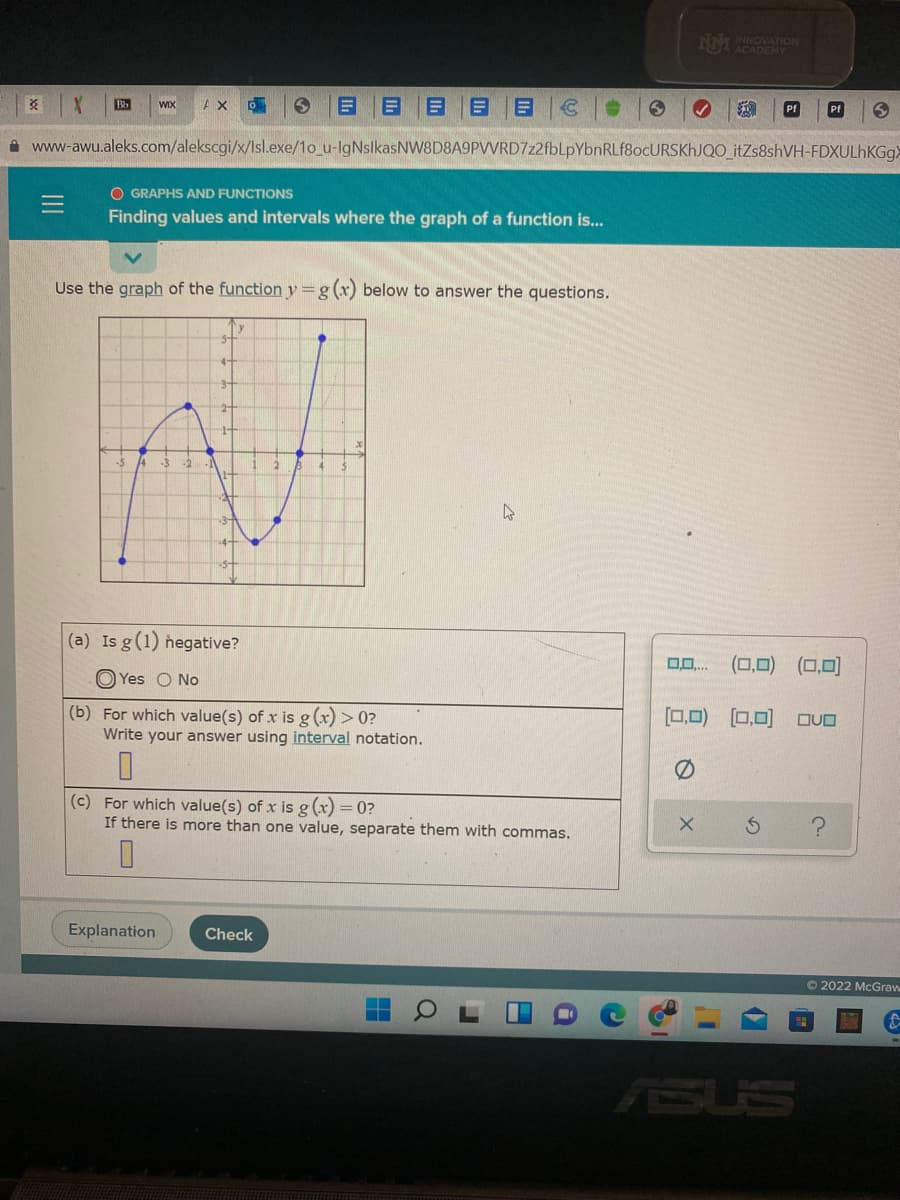 NM NNOVATION
ACADEMY
目目目
Bb
WIX
Pf
A www-awu.aleks.com/alekscgi/x/Isl.exe/1o_u-IgNslkasNW8D8A9PVVRD7z2fbLpYbnRLf8ocURSKhJQO_itZs8shVH-FDXULHKGGX
O GRAPHS AND FUNCTIONS
Finding values and intervals where the graph of a function is...
Use the graph of the function y=g(x) below to answer the questions.
3
(a) Is g(1) hegative?
(0,0) (0,0]
O Yes O No
(b) For which value(s) of x is g (x) > 0?
Write your answer using interval notation.
[0,0) (0,0)
(c) For which value(s) of x is g(x) = 0?
If there is more than one value, separate them with commas.
Explanation
Check
O 2022 McGraw
ASUS
III
