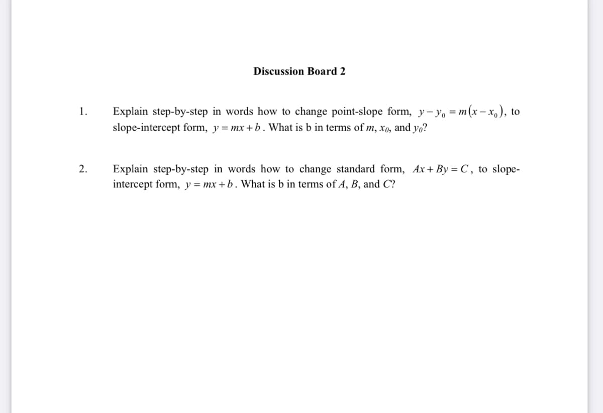 Discussion Board 2
1.
Explain step-by-step in words how to change point-slope form, y-yo = m(x-xo), to
slope-intercept form, y=mx+b. What is b in terms of m, xo, and yo?
2.
Explain step-by-step in words how to change standard form, Ax+By = C, to slope-
intercept form, y = mx +b. What is b in terms of A, B, and C?