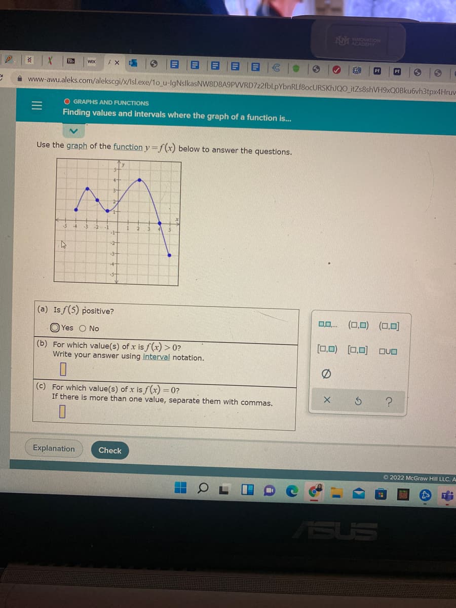 M NOVATION
Pf
A www-awu.aleks.com/alekscgi/x/Isl.exe/1o_u-IgNslkasNW8D8A9PVVRD7z2fbLpYbnRLf8ocURSKhJQO_itZs8shVH9xQ0Bku6vh3tpx4Hruv
O GRAPHS AND FUNCTIONS
Finding values and intervals where the graph of a function is...
Use the graph of the function y=f(x) below to answer the questions.
(a) Isf(5) positive?
(0,0) (0,0)
O Yes O No
[0,0) [0,0) OVO
(b) For which value(s) of x is f(x) > 0?
Write your answer using interval notation.
(c) For which value(s) of x is f(x) = 0?
If there is more than one value, separate them with commas.
Explanation
Check
O 2022 McGraw Hill LLC. A
ASUS
目 日 。
II
