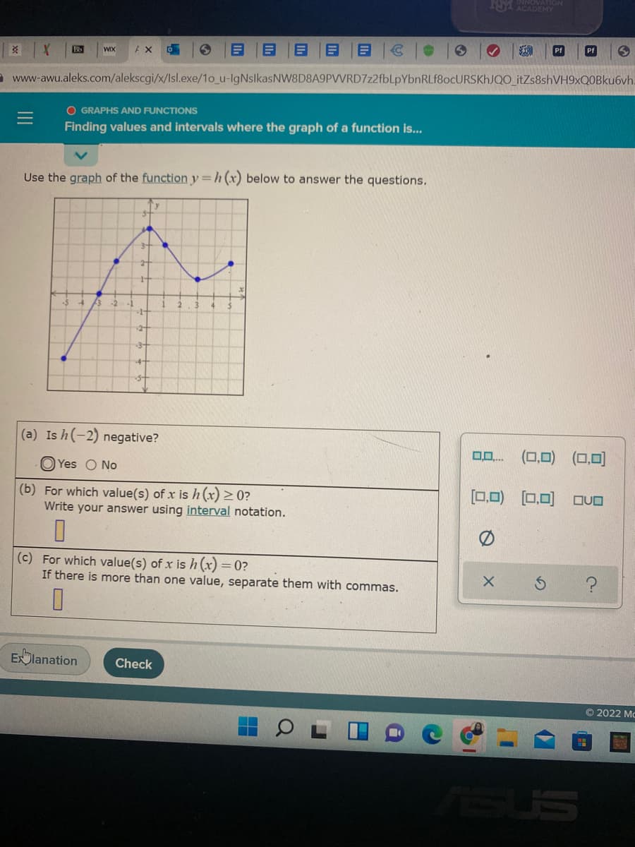 NA ACADEMY
INNOVATION
Bb
WIX
AX
Pf
Pf
www-awu.aleks.com/alekscgi/x/lsl.exe/1o_u-IgNslkasNVW8D8A9PVVRD7z2fbLpYbnRLf8ocURSKhJQO_itZs8shVH9xQOBku6vh.
O GRAPHS AND FUNCTIONS
Finding values and intervals where the graph of a function is...
Use the graph of the function y=h (x) below to answer the questions.
-3-
(a) Is h(-2) negative?
O Yes O No
0,0)
0,0
(b) For which value(s) of x is h (x) > 0?
Write your answer using interval notation.
[0,0) (0,0) OvO
(c) For which value(s) of x ish(x) =0?
If there is more than one value, separate them with commas.
Exlanation
Check
© 2022 Mc
SUS
III
