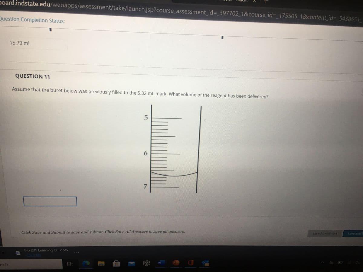 poard.indstate.edu/webapps/assessment/take/launch.jsp?course_assessment_id=_397702_18&course_id=_175505_1&content_id%3_5438551
Question Completion Status:
15.79 mL
QUESTION 11
Assume that the buret below was previously filled to the 5.32 mL mark. What volume of the reagent has been delivered?
Click Save and Submit to save and submit. Click Save All Answers to save all answers.
Save All Answers
Save and S
Bio 231 Learning O....docx
Open file
arch
