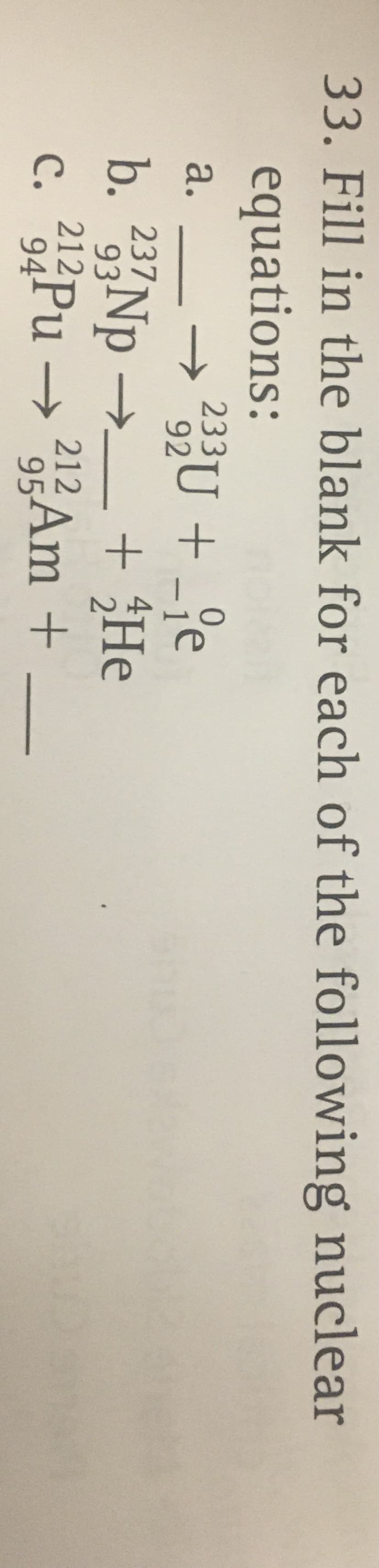 33. Fill in the blank for each of the following nuclear
equations:
→23U + _°e
b. 23 Np →.
212Pu → 25Am +
233U + -je
a.
->
+ He
931
212
95
с.
