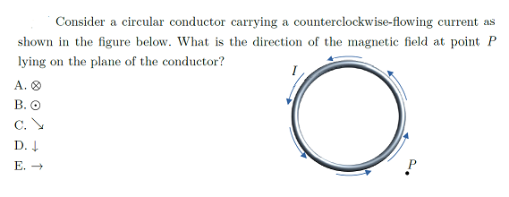 Consider a circular conductor carrying a counterclockwise-flowing current as
shown in the figure below. What is the direction of the magnetic field at point P
lying on the plane of the conductor?
A. O
В. О
C. V
D. 4
Е. —
