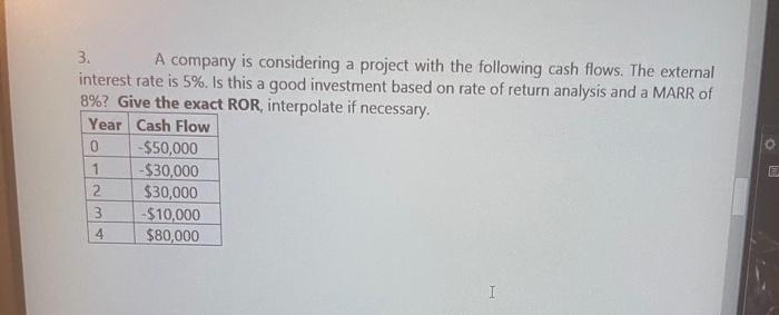 3.
A company is considering a project with the following cash flows. The external
interest rate is 5%. Is this a good investment based on rate of return analysis and a MARR of
8%? Give the exact ROR, interpolate if necessary.
Year Cash Flow
-$50,000
-$30,000
$30,000
-$10,000
$80,000
1
4
I
