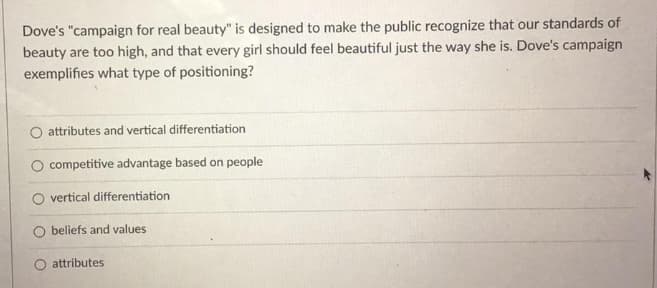 Dove's "campaign for real beauty" is designed to make the public recognize that our standards of
beauty are too high, and that every girl should feel beautiful just the way she is. Dove's campaign
exemplifies what type of positioning?
attributes and vertical differentiation
competitive advantage based on people
O vertical differentiation
beliefs and values
attributes
