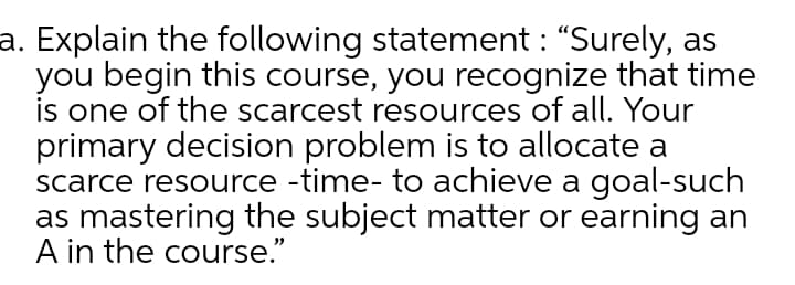 a. Explain the following statement : "Surely, as
you begin this course, you recognize that time
is one of the scarcest resources of all. Your
primary decision problem is to allocate a
scarce resource -time- to achieve a goal-such
as mastering the subject matter or earning an
A in the course."
