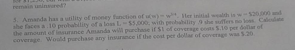 for
remain uninsured?
S. Amanda has a utility of money function of u(w)-w4, Her initial wealth is w-$20,000 and
she faces a .10 probability of a loss L $5,000; with probability 9 she suffers no loss. Calculate
the amount of insurance Amanda will purchase if $1 of coverage costs $.10 per dollar of
coverage. Would purchase any insurance if the cost per dollar of coverage was $.20.
