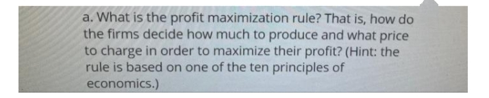 a. What is the profit maximization rule? That is, how do
the firms decide how much to produce and what price
to charge in order to maximize their profit? (Hint: the
rule is based on one of the ten principles of
economics.)
